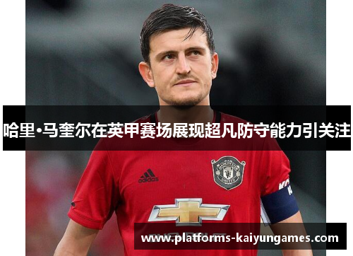 哈里·马奎尔在英甲赛场展现超凡防守能力引关注