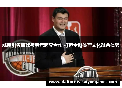姚明引领篮球与电竞跨界合作 打造全新体育文化融合体验