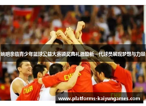 姚明亲临青少年篮球公益大赛颁奖典礼激励新一代球员展现梦想与力量