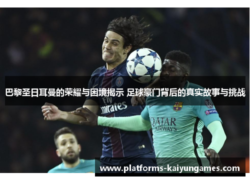 巴黎圣日耳曼的荣耀与困境揭示 足球豪门背后的真实故事与挑战