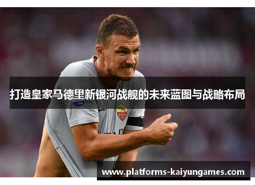 打造皇家马德里新银河战舰的未来蓝图与战略布局