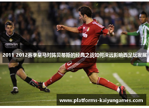 2011 2012赛季皇马对阵贝蒂斯的经典之战如何深远影响西足坛发展