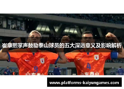 崔康熙掌声鼓励泰山球员的五大深远意义及影响解析