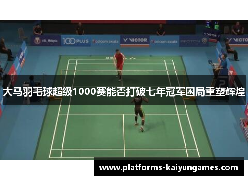 大马羽毛球超级1000赛能否打破七年冠军困局重塑辉煌