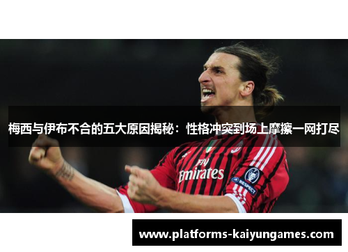 梅西与伊布不合的五大原因揭秘：性格冲突到场上摩擦一网打尽
