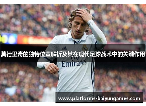莫德里奇的独特位置解析及其在现代足球战术中的关键作用