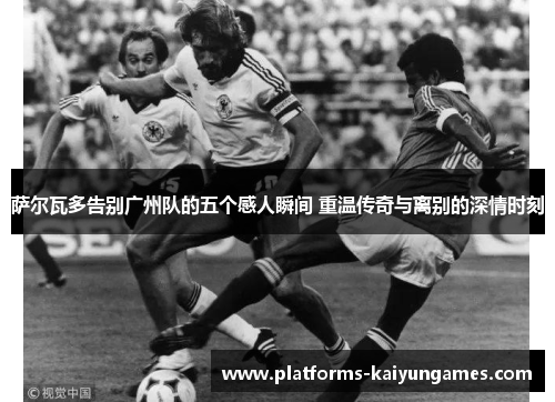 萨尔瓦多告别广州队的五个感人瞬间 重温传奇与离别的深情时刻