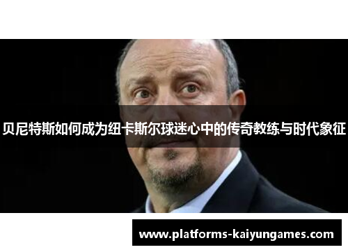贝尼特斯如何成为纽卡斯尔球迷心中的传奇教练与时代象征 贝尼特斯如何成为纽卡斯尔球迷心中的传奇教练与时代象征