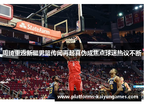 周琦重返新疆男篮传闻再起真伪成焦点球迷热议不断