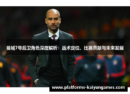 曼城7号后卫角色深度解析：战术定位、比赛贡献与未来发展