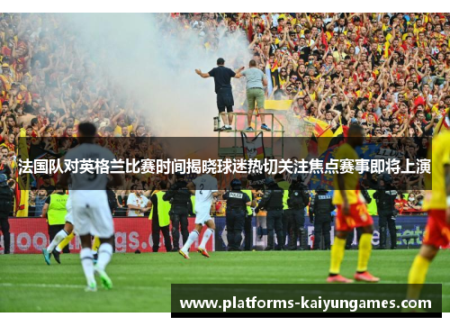 法国队对英格兰比赛时间揭晓球迷热切关注焦点赛事即将上演