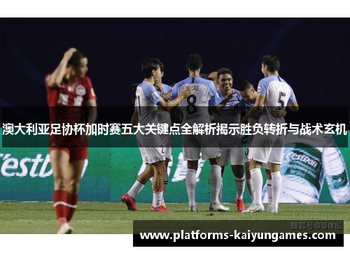 澳大利亚足协杯加时赛五大关键点全解析揭示胜负转折与战术玄机