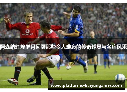 阿森纳辉煌岁月回顾那些令人难忘的传奇球员与名宿风采