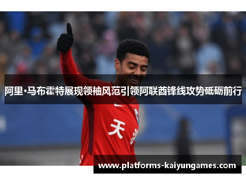 阿里·马布霍特展现领袖风范引领阿联酋锋线攻势砥砺前行