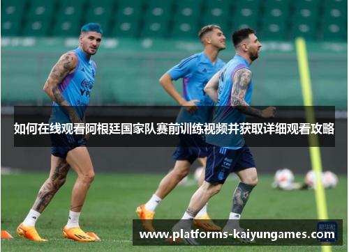 如何在线观看阿根廷国家队赛前训练视频并获取详细观看攻略